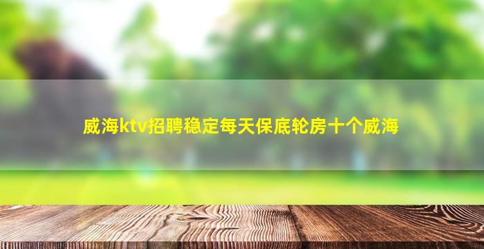 威海ktv招聘稳定每天保底轮房十个威海