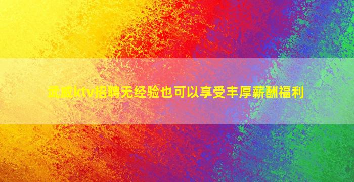武威ktv招聘无经验也可以享受丰厚薪酬福利